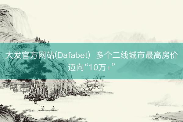 大发官方网站(Dafabet)  多个二线城市最高房价迈向“10万+”