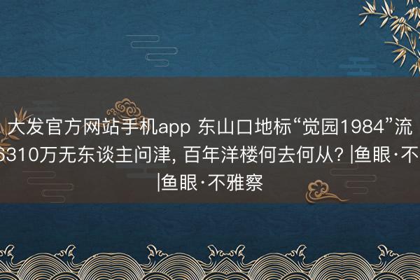 大发官方网站手机app 东山口地标“觉园1984”流拍: 6310万无东谈主问津， 百年洋楼何去何从? |鱼眼·不雅察