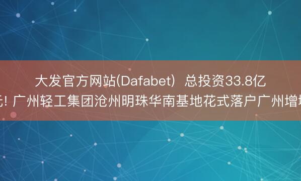 大发官方网站(Dafabet)  总投资33.8亿元! 广州轻工集团沧州明珠华南基地花式落户广州增城