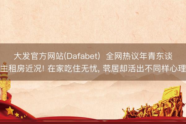 大发官方网站(Dafabet)  全网热议年青东谈主租房近况! 在家吃住无忧， 茕居却活出不同样心理