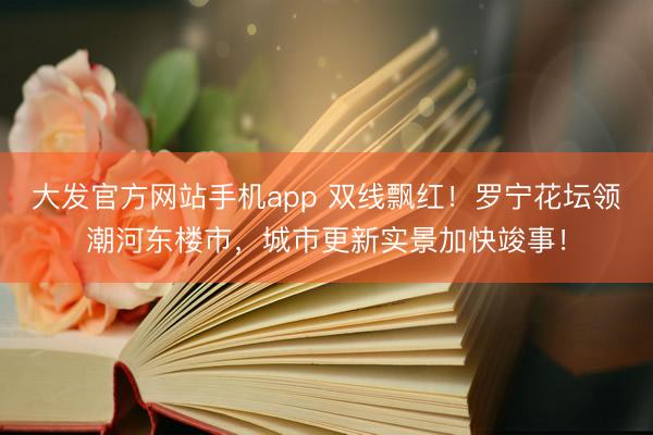 大发官方网站手机app 双线飘红！罗宁花坛领潮河东楼市，城市更新实景加快竣事！