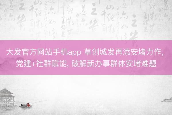大发官方网站手机app 草创城发再添安堵力作， 党建+社群赋能， 破解新办事群体安堵难题