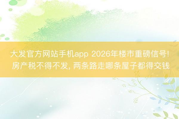大发官方网站手机app 2026年楼市重磅信号! 房产税不得不发， 两条路走哪条屋子都得交钱