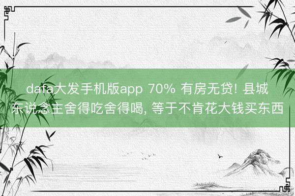 dafa大发手机版app 70% 有房无贷! 县城东说念主舍得吃舍得喝， 等于不肯花大钱买东西