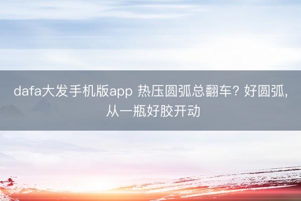 dafa大发手机版app 热压圆弧总翻车? 好圆弧， 从一瓶好胶开动