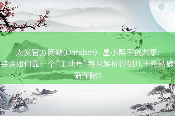 大发官方网站(Dafabet) 星小帮干货共享: 区域装企如何靠一个“工地号”每月解析得到几十条精确萍踪?