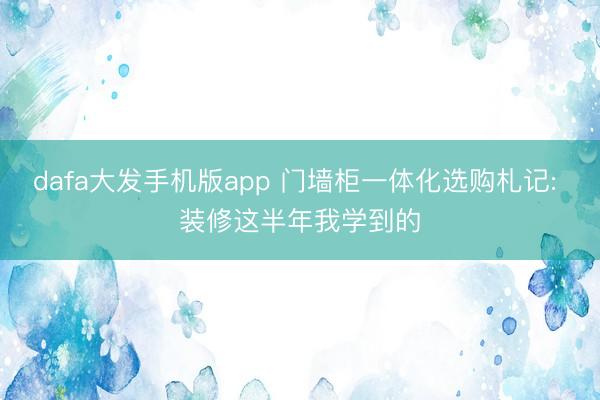 dafa大发手机版app 门墙柜一体化选购札记: 装修这半年我学到的