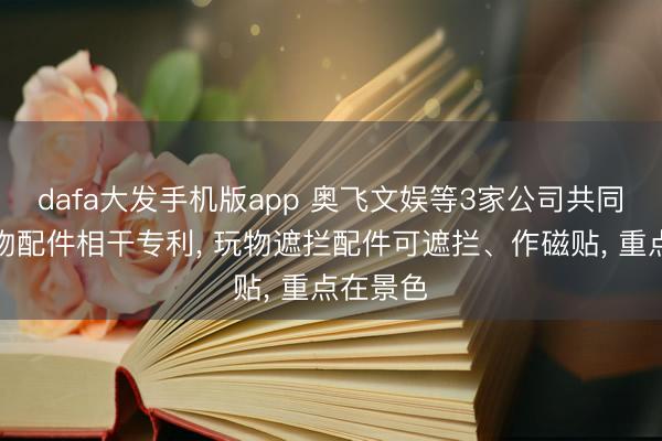dafa大发手机版app 奥飞文娱等3家公司共同获得玩物配件相干专利， 玩物遮拦配件可遮拦、作磁贴， 重点在景色
