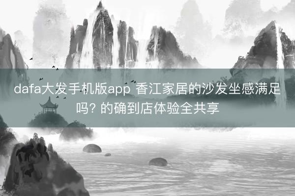 dafa大发手机版app 香江家居的沙发坐感满足吗? 的确到店体验全共享