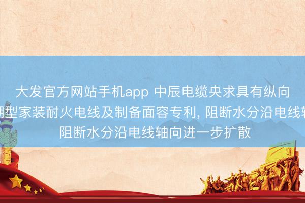 大发官方网站手机app 中辰电缆央求具有纵向阻水功能的防潮型家装耐火电线及制备面容专利， 阻断水分沿电线轴向进一步扩散