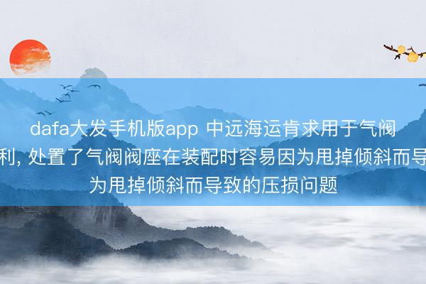 dafa大发手机版app 中远海运肯求用于气阀的装配装配专利， 处置了气阀阀座在装配时容易因为甩掉倾斜而导致的压损问题