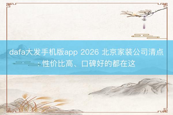 dafa大发手机版app 2026 北京家装公司清点: 性价比高、口碑好的都在这