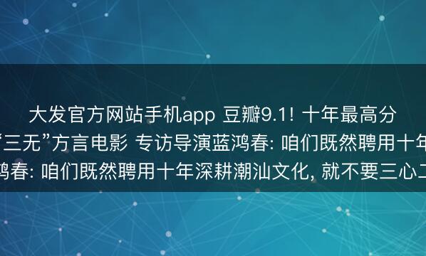 大发官方网站手机app 豆瓣9.1! 十年最高分国产剧情片, 竟是一部“三无”方言电影 专访导演蓝鸿春: 咱们既然聘用十年深耕潮汕文化, 就不要三心二意