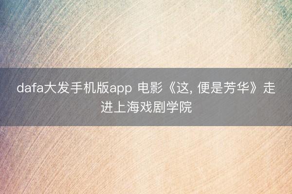 dafa大发手机版app 电影《这， 便是芳华》走进上海戏剧学院