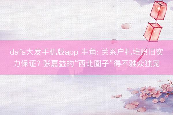dafa大发手机版app 主角: 关系户扎堆照旧实力保证? 张嘉益的“西北圈子”得不雅众独宠