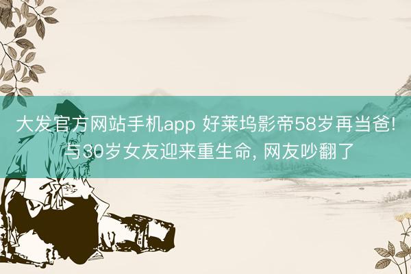 大发官方网站手机app 好莱坞影帝58岁再当爸! 与30岁女友迎来重生命， 网友吵翻了