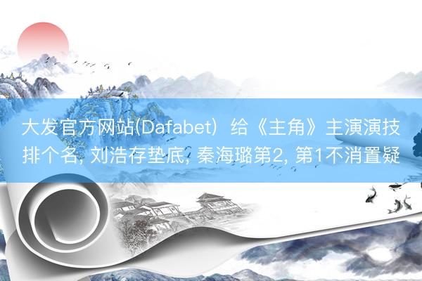 大发官方网站(Dafabet)  给《主角》主演演技排个名， 刘浩存垫底， 秦海璐第2， 第1不消置疑