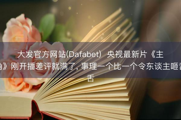 大发官方网站(Dafabet)  央视最新片《主角》刚开播差评就满了， 事理一个比一个令东谈主咂舌