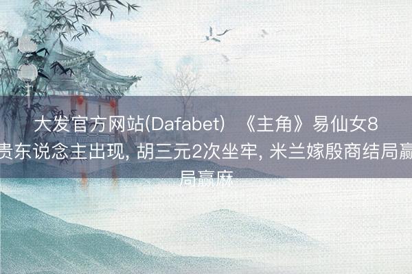 大发官方网站(Dafabet)  《主角》易仙女8个贵东说念主出现， 胡三元2次坐牢， 米兰嫁殷商结局赢麻