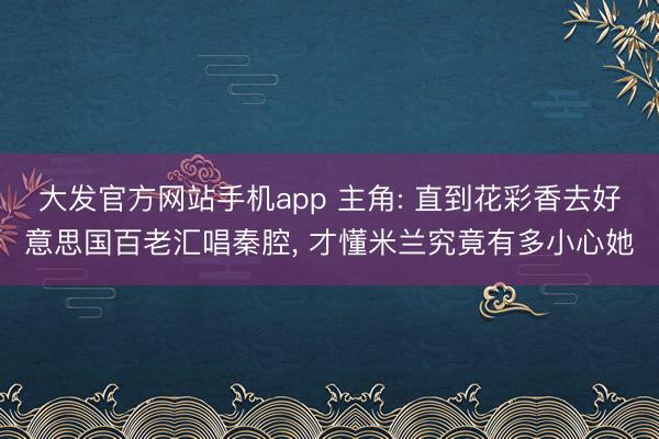 大发官方网站手机app 主角: 直到花彩香去好意思国百老汇唱秦腔， 才懂米兰究竟有多小心她