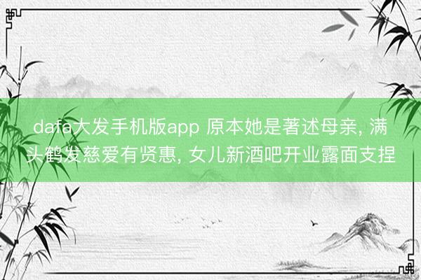 dafa大发手机版app 原本她是著述母亲， 满头鹤发慈爱有贤惠， 女儿新酒吧开业露面支捏