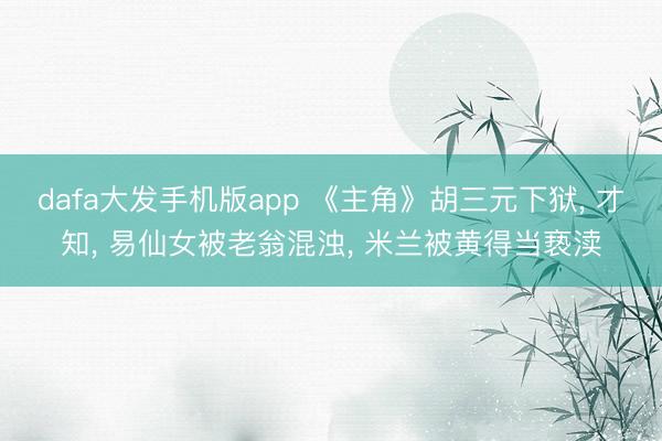 dafa大发手机版app 《主角》胡三元下狱， 才知， 易仙女被老翁混浊， 米兰被黄得当亵渎