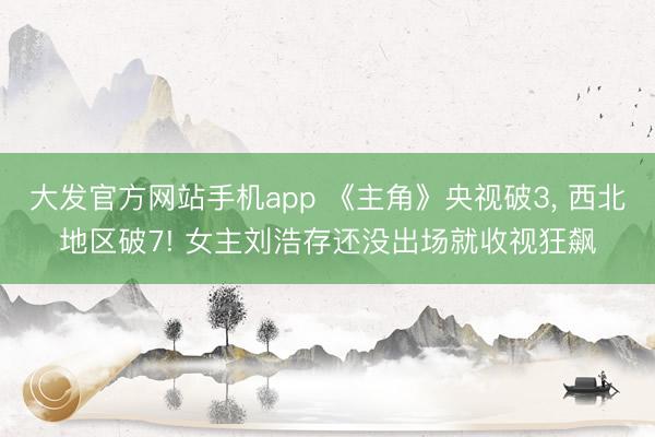 大发官方网站手机app 《主角》央视破3， 西北地区破7! 女主刘浩存还没出场就收视狂飙