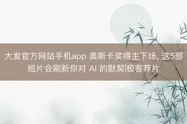 大发官方网站手机app 奥斯卡奖得主下场， 这5部短片会刷新你对 AI 的默契|极客荐片