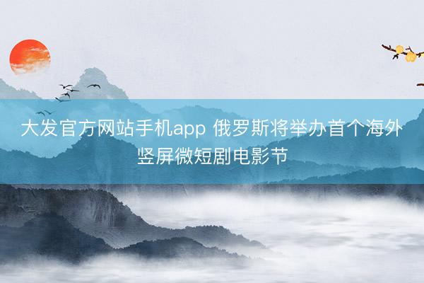大发官方网站手机app 俄罗斯将举办首个海外竖屏微短剧电影节