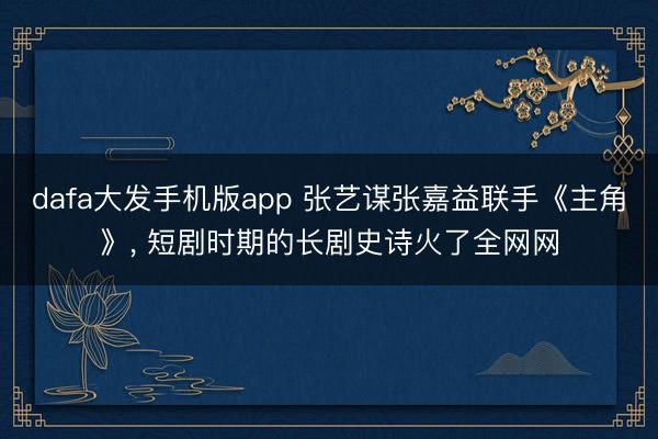 dafa大发手机版app 张艺谋张嘉益联手《主角》， 短剧时期的长剧史诗火了全网网