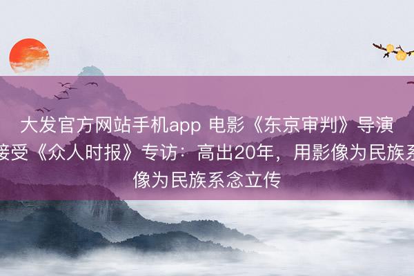 大发官方网站手机app 电影《东京审判》导演高群书接受《众人时报》专访：高出20年，用影像为民族系念立传