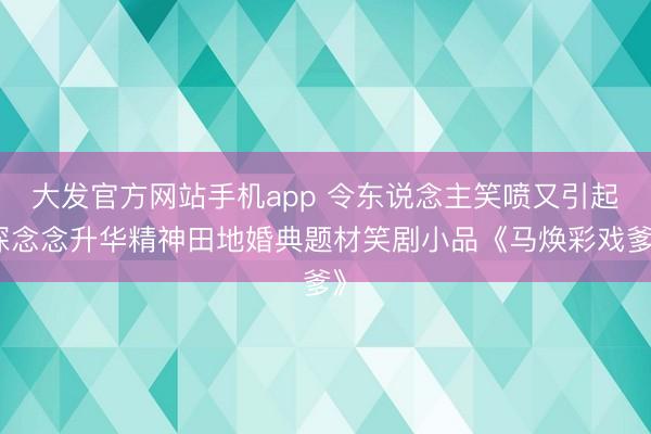 大发官方网站手机app 令东说念主笑喷又引起深念念升华精神田地婚典题材笑剧小品《马焕彩戏爹》