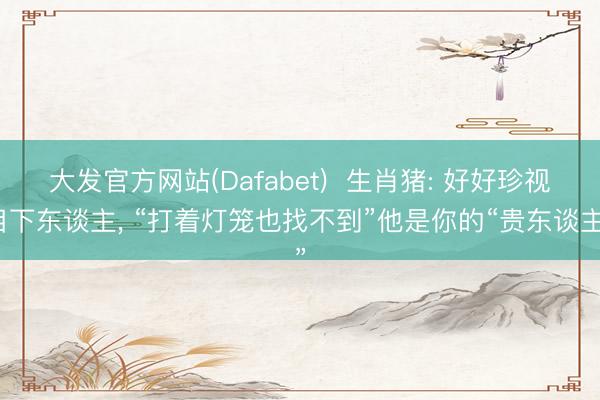 大发官方网站(Dafabet)  生肖猪: 好好珍视目下东谈主， “打着灯笼也找不到”他是你的“贵东谈主”