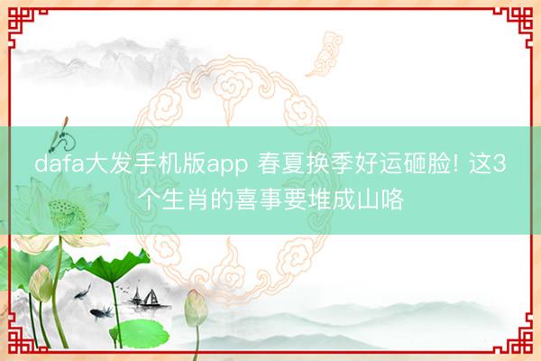 dafa大发手机版app 春夏换季好运砸脸! 这3个生肖的喜事要堆成山咯