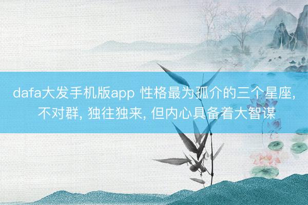 dafa大发手机版app 性格最为孤介的三个星座， 不对群， 独往独来， 但内心具备着大智谋