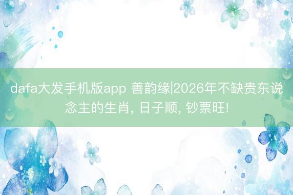 dafa大发手机版app 善韵缘|2026年不缺贵东说念主的生肖， 日子顺， 钞票旺!