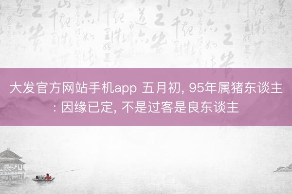 大发官方网站手机app 五月初， 95年属猪东谈主: 因缘已定， 不是过客是良东谈主