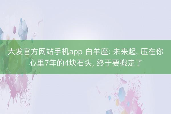 大发官方网站手机app 白羊座: 未来起， 压在你心里7年的4块石头， 终于要搬走了