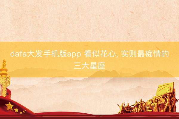 dafa大发手机版app 看似花心， 实则最痴情的三大星座