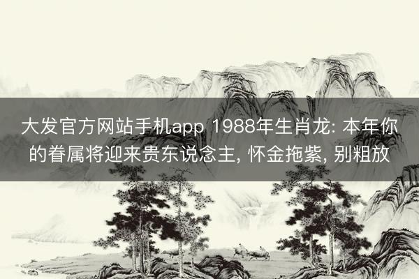 大发官方网站手机app 1988年生肖龙: 本年你的眷属将迎来贵东说念主， 怀金拖紫， 别粗放