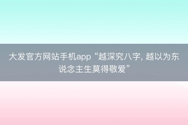 大发官方网站手机app “越深究八字， 越以为东说念主生莫得敬爱”