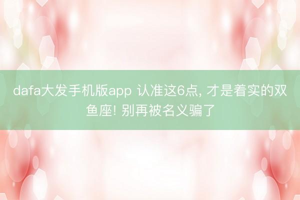 dafa大发手机版app 认准这6点， 才是着实的双鱼座! 别再被名义骗了
