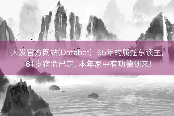 大发官方网站(Dafabet)  65年的属蛇东谈主， 61岁宿命已定， 本年家中有功德到来!