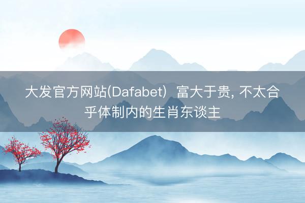 大发官方网站(Dafabet)  富大于贵， 不太合乎体制内的生肖东谈主