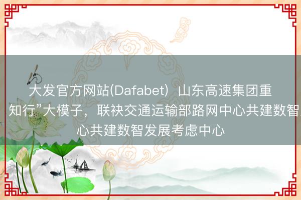 大发官方网站(Dafabet)  山东高速集团重磅发布“山高・知行”大模子，联袂交通运输部路网中心共建数智发展考虑中心