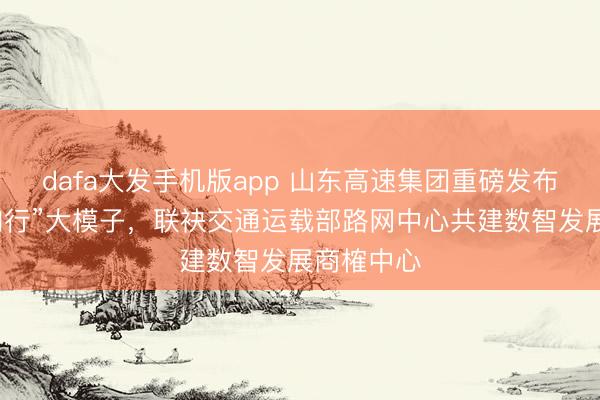dafa大发手机版app 山东高速集团重磅发布“山高・知行”大模子,联袂交通运载部路网中心共建数智发展商榷中心