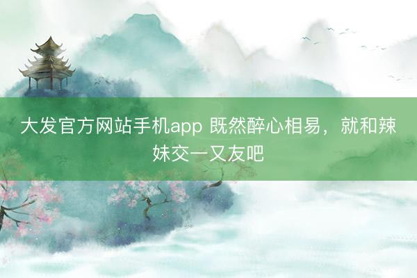 大发官方网站手机app 既然醉心相易，就和辣妹交一又友吧