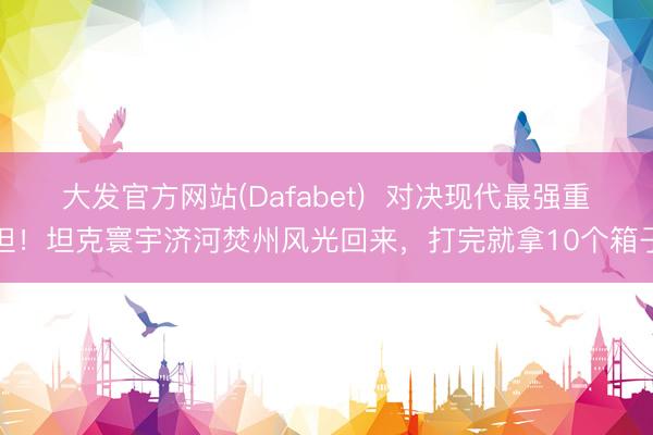 大发官方网站(Dafabet)  对决现代最强重坦！坦克寰宇济河焚州风光回来，打完就拿10个箱子