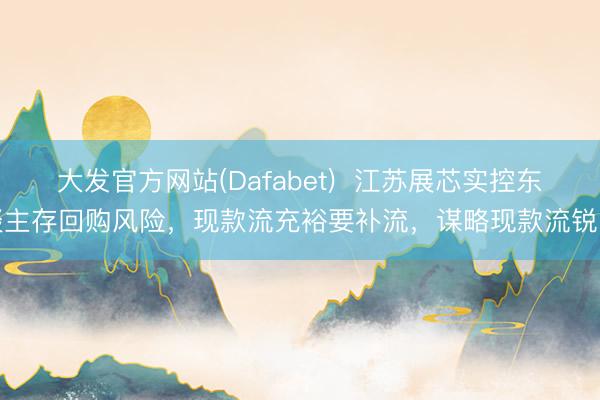 大发官方网站(Dafabet)  江苏展芯实控东谈主存回购风险，现款流充裕要补流，谋略现款流锐降
