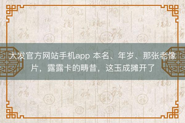 大发官方网站手机app 本名、年岁、那张老像片，露露卡的畴昔，这玉成摊开了